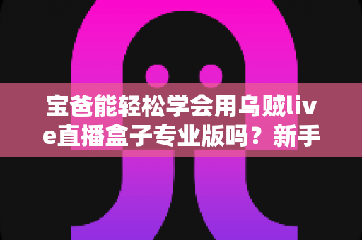 宝爸能轻松学会用乌贼live直播盒子专业版吗?新手爸爸快速上手直播设备的完整指南 宝爸能轻松学会用乌贼live直播盒子专业版吗?新手爸爸快速上手直播设备的完整指南