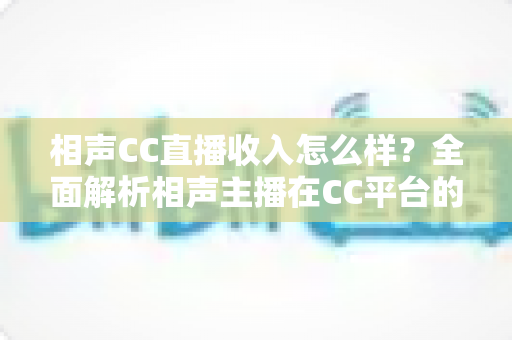 相声CC直播收入怎么样？全面解析相声主播在CC平台的真实收益与变现渠道
