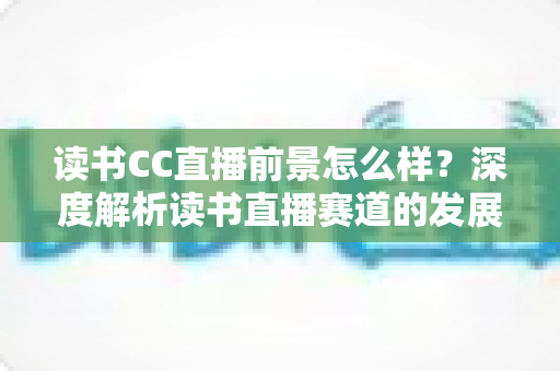 读书CC直播前景怎么样？深度解析读书直播赛道的发展潜力与变现机遇