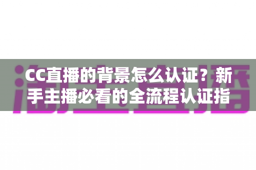 CC直播的背景怎么认证？新手主播必看的全流程认证指南与避坑技巧