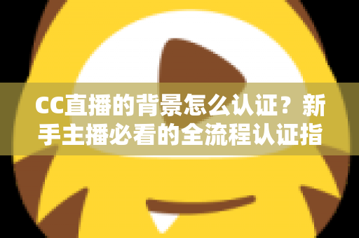CC直播的背景怎么认证？新手主播必看的全流程认证指南与避坑技巧