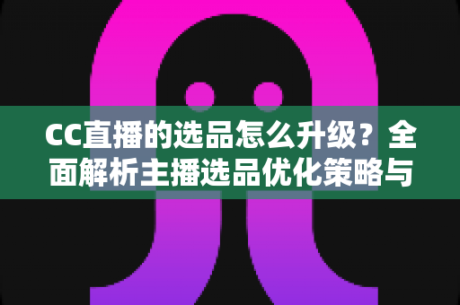 CC直播的选品怎么升级？全面解析主播选品优化策略与实战方法