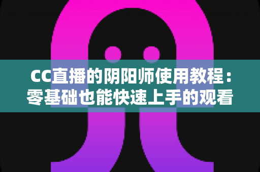 CC直播的阴阳师使用教程：零基础也能快速上手的观看与开播完整指南