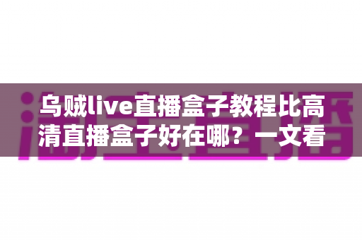 乌贼live直播盒子教程比高清直播盒子好在哪？一文看懂直播盒子的核心差异与选购全攻略