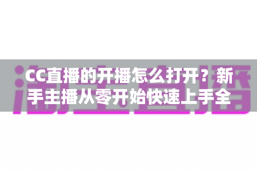 CC直播的开播怎么打开?新手主播从零开始快速上手全攻略 CC直播的开播怎么打开?新手主播从零开始快速上手全攻略