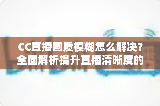 CC直播画质模糊怎么解决?全面解析提升直播清晰度的实用技巧 CC直播画质模糊怎么解决?全面解析提升直播清晰度的实用技巧