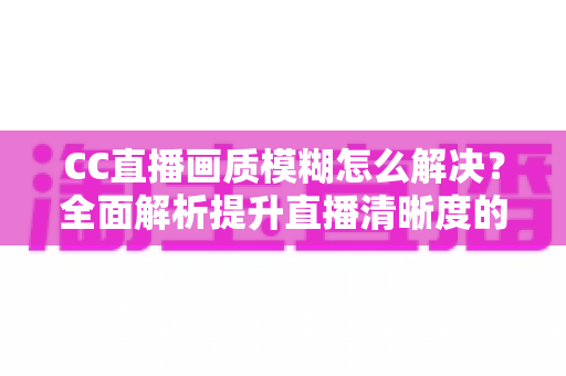 CC直播画质模糊怎么解决?全面解析提升直播清晰度的实用技巧 CC直播画质模糊怎么解决?全面解析提升直播清晰度的实用技巧
