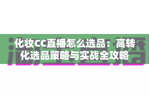 化妆CC直播怎么选品:高转化选品策略与实战全攻略 化妆CC直播怎么选品:高转化选品策略与实战全攻略