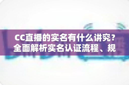 CC直播的实名有什么讲究?全面解析实名认证流程、规则与避坑指南 CC直播的实名有什么讲究?全面解析实名认证流程、规则与避坑指南