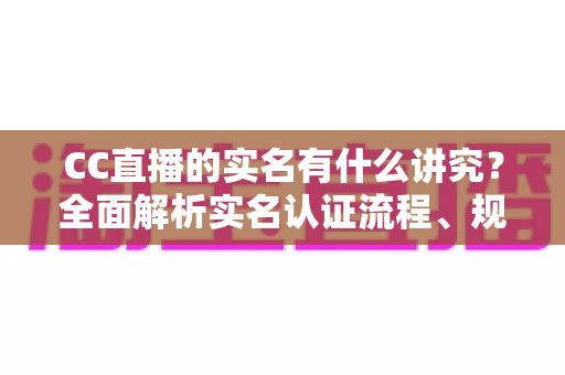 CC直播的实名有什么讲究?全面解析实名认证流程、规则与避坑指南 CC直播的实名有什么讲究?全面解析实名认证流程、规则与避坑指南