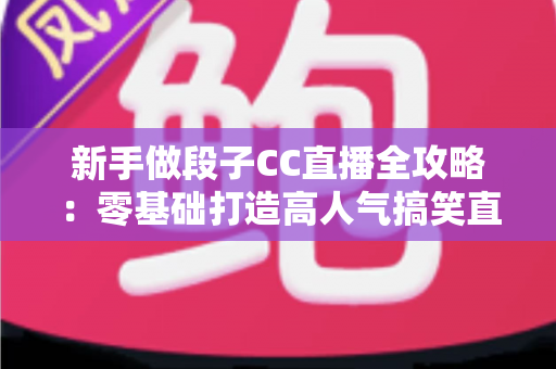 新手做段子CC直播全攻略：零基础打造高人气搞笑直播间的实用秘籍