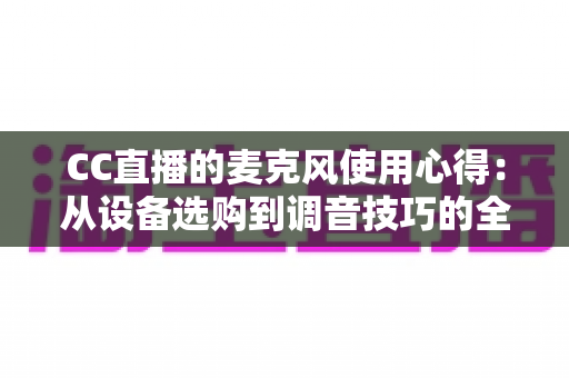 CC直播的麦克风使用心得：从设备选购到调音技巧的全方位实战指南