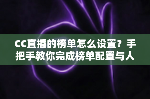 CC直播的榜单怎么设置？手把手教你完成榜单配置与人气提升全攻略