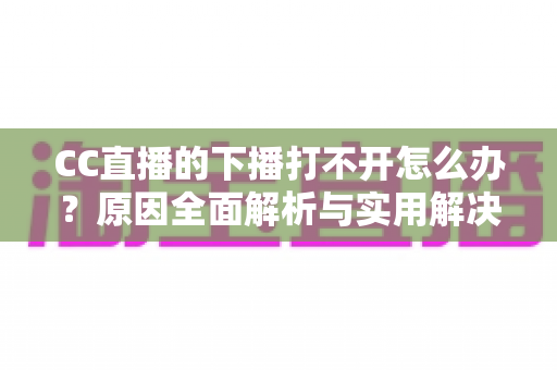 CC直播的下播打不开怎么办？原因全面解析与实用解决方法一篇搞定