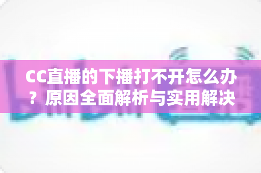 CC直播的下播打不开怎么办？原因全面解析与实用解决方法一篇搞定