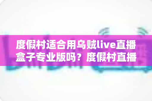 度假村适合用乌贼live直播盒子专业版吗？度假村直播营销一站式解决方案全解析