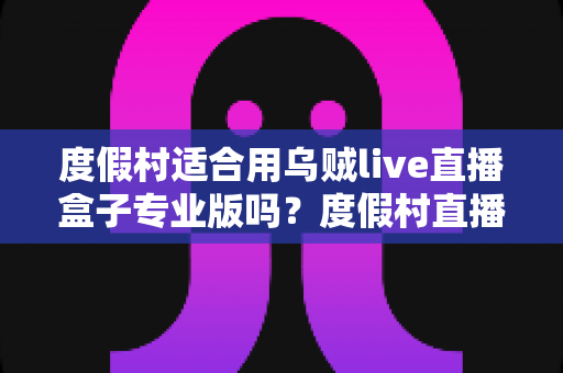 度假村适合用乌贼live直播盒子专业版吗？度假村直播营销一站式解决方案全解析