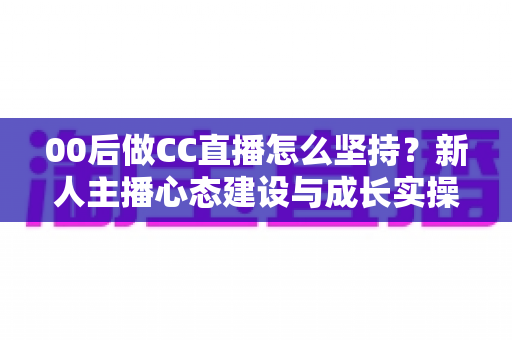 00后做CC直播怎么坚持？新人主播心态建设与成长实操全指南