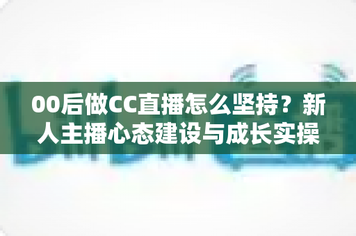 00后做CC直播怎么坚持？新人主播心态建设与成长实操全指南