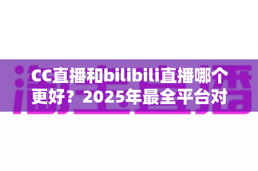 CC直播和bilibili直播哪个更好？2025年最全平台对比评测帮你做出明智选择