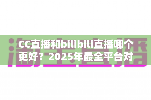 CC直播和bilibili直播哪个更好？2025年最全平台对比评测帮你做出明智选择