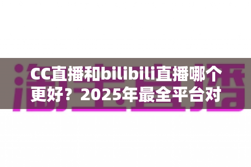 CC直播和bilibili直播哪个更好？2025年最全平台对比评测帮你做出明智选择