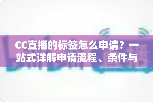 CC直播的标签怎么申请？一站式详解申请流程、条件与实用技巧