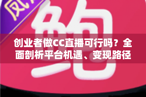 创业者做CC直播可行吗？全面剖析平台机遇、变现路径与实战策略，助你少走弯路