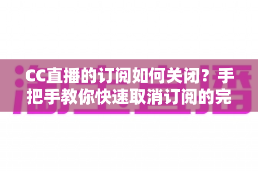 CC直播的订阅如何关闭？手把手教你快速取消订阅的完整操作指南