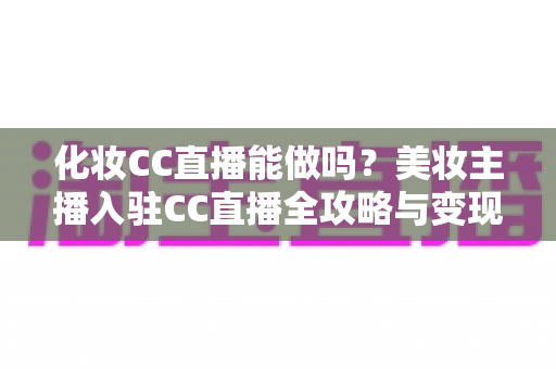 化妆CC直播能做吗？美妆主播入驻CC直播全攻略与变现指南
