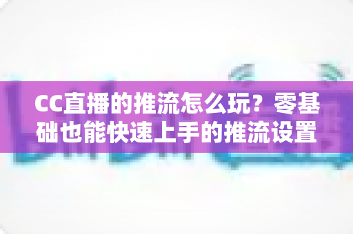 CC直播的推流怎么玩?零基础也能快速上手的推流设置与实战技巧全解析 CC直播的推流怎么玩?零基础也能快速上手的推流设置与实战技巧全解析