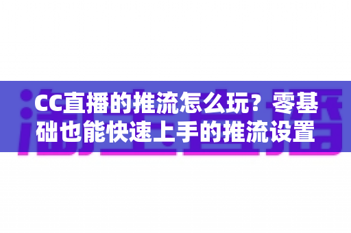 CC直播的推流怎么玩?零基础也能快速上手的推流设置与实战技巧全解析 CC直播的推流怎么玩?零基础也能快速上手的推流设置与实战技巧全解析
