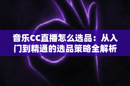 音乐CC直播怎么选品：从入门到精通的选品策略全解析