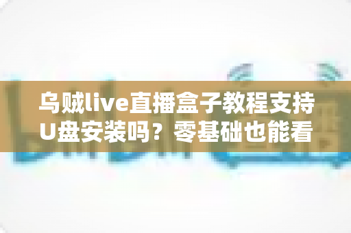 乌贼live直播盒子教程支持U盘安装吗？零基础也能看懂的U盘安装全流程详解