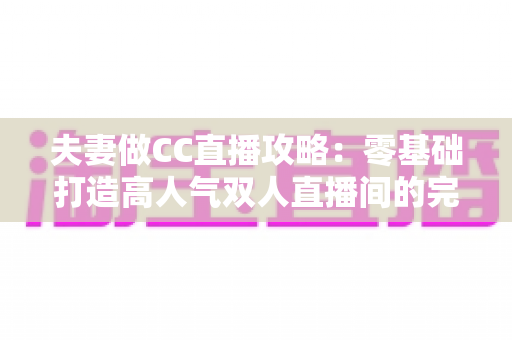 夫妻做CC直播攻略:零基础打造高人气双人直播间的完整指南 夫妻做CC直播攻略:零基础打造高人气双人直播间的完整指南