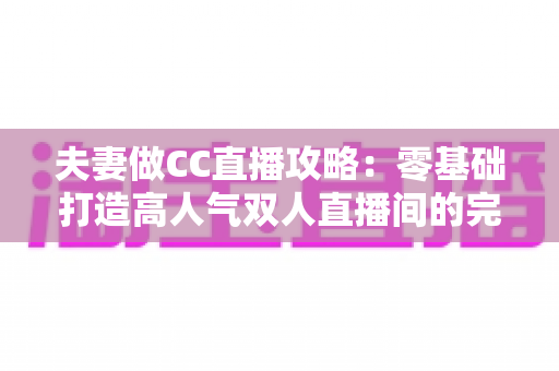 夫妻做CC直播攻略：零基础打造高人气双人直播间的完整指南