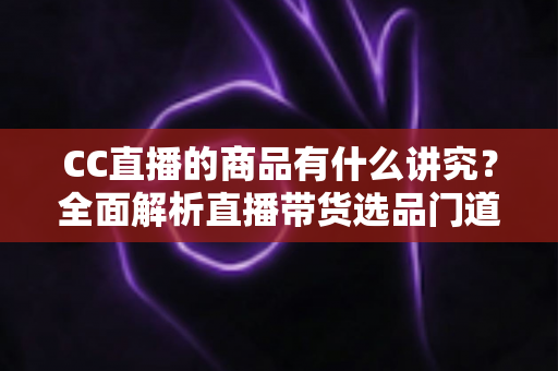 CC直播的商品有什么讲究？全面解析直播带货选品门道与实战技巧
