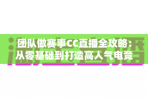 团队做赛事CC直播全攻略：从零基础到打造高人气电竞直播间的实战指南