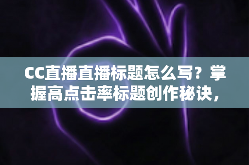 CC直播直播标题怎么写？掌握高点击率标题创作秘诀，让直播间人气翻倍增长