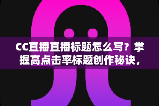 CC直播直播标题怎么写？掌握高点击率标题创作秘诀，让直播间人气翻倍增长