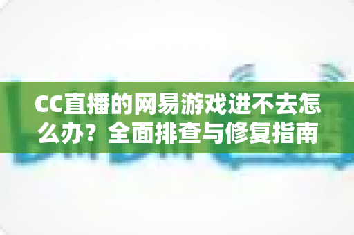 CC直播的网易游戏进不去怎么办？全面排查与修复指南，快速恢复畅玩体验