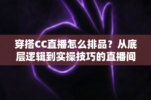 穿搭CC直播怎么排品？从底层逻辑到实操技巧的直播间排品全攻略