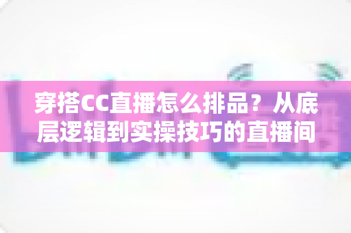 穿搭CC直播怎么排品？从底层逻辑到实操技巧的直播间排品全攻略