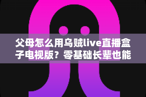 父母怎么用乌贼live直播盒子电视版？零基础长辈也能快速上手的完整教学指南