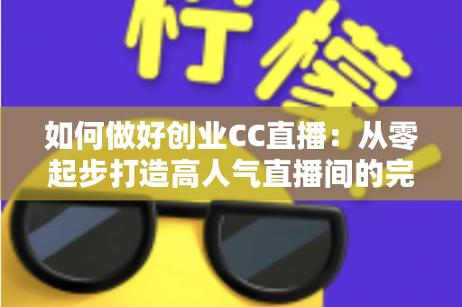 如何做好创业CC直播：从零起步打造高人气直播间的完整实战指南