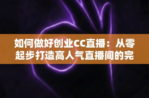 如何做好创业CC直播：从零起步打造高人气直播间的完整实战指南