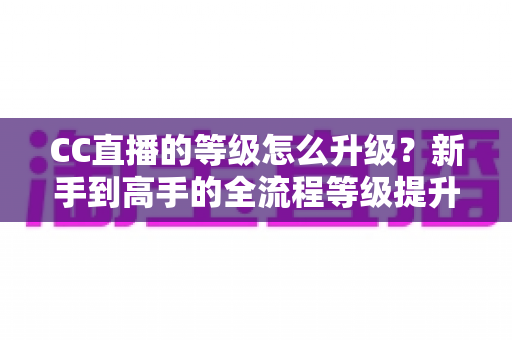 CC直播的等级怎么升级？新手到高手的全流程等级提升攻略详解
