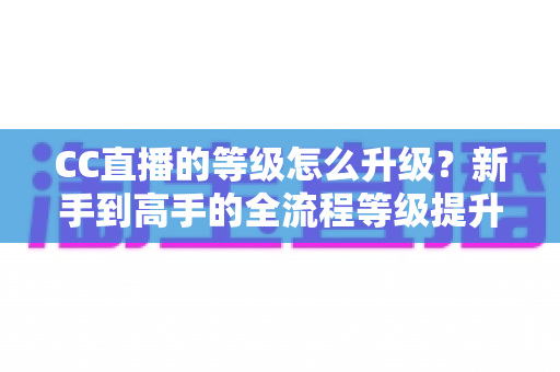CC直播的等级怎么升级？新手到高手的全流程等级提升攻略详解