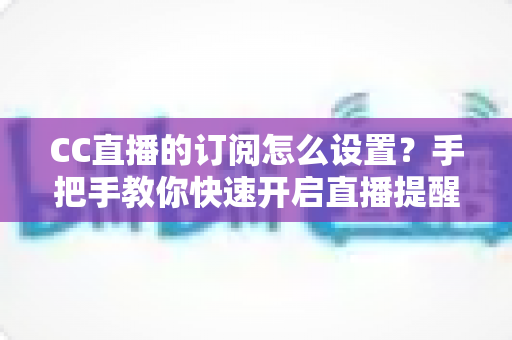 CC直播的订阅怎么设置?手把手教你快速开启直播提醒功能 CC直播的订阅怎么设置?手把手教你快速开启直播提醒功能