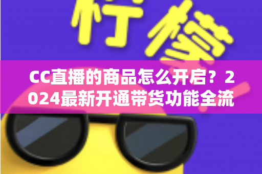 CC直播的商品怎么开启?2024最新开通带货功能全流程实操指南 CC直播的商品怎么开启?2024最新开通带货功能全流程实操指南